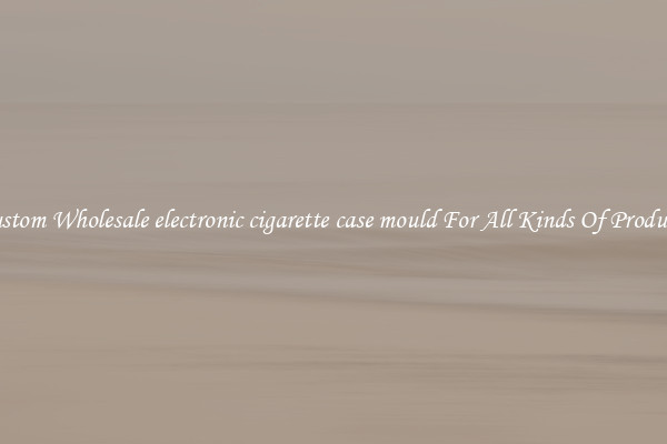 Custom Wholesale electronic cigarette case mould For All Kinds Of Products