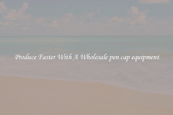 Produce Faster With A Wholesale pen cap equipment