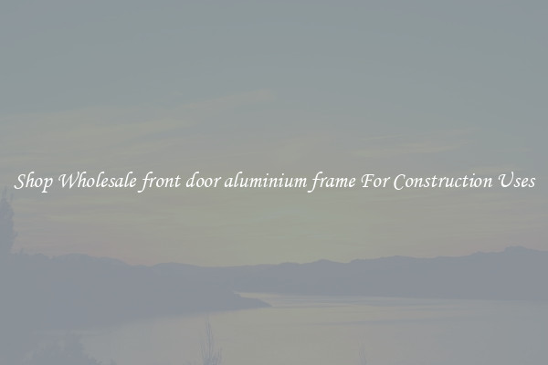 Shop Wholesale front door aluminium frame For Construction Uses